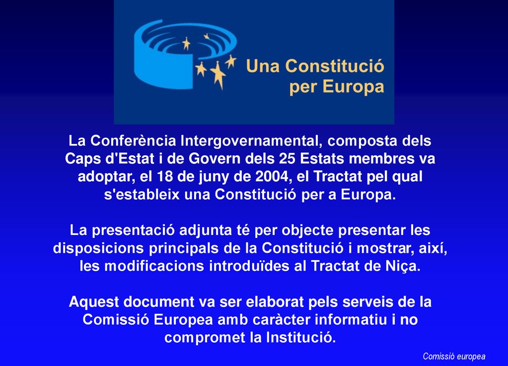 La Conferència Intergovernamental, composta dels Caps d Estat i de Govern dels 25 Estats membres va adoptar, el 18 de juny de 2004, el Tractat pel qual s estableix una Constitució per a Europa. La presentació adjunta té per objecte presentar les disposicions principals de la Constitució i mostrar, així, les modificacions introduïdes al Tractat de Niça. Aquest document va ser elaborat pels serveis de la Comissió Europea amb caràcter informatiu i no compromet la Institució.