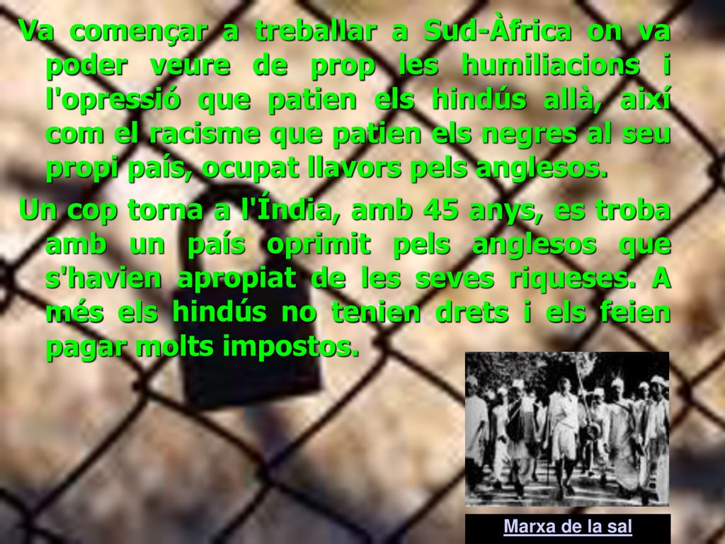 Va començar a treballar a Sud-Àfrica on va poder veure de prop les humiliacions i l opressió que patien els hindús allà, així com el racisme que patien els negres al seu propi país, ocupat llavors pels anglesos.