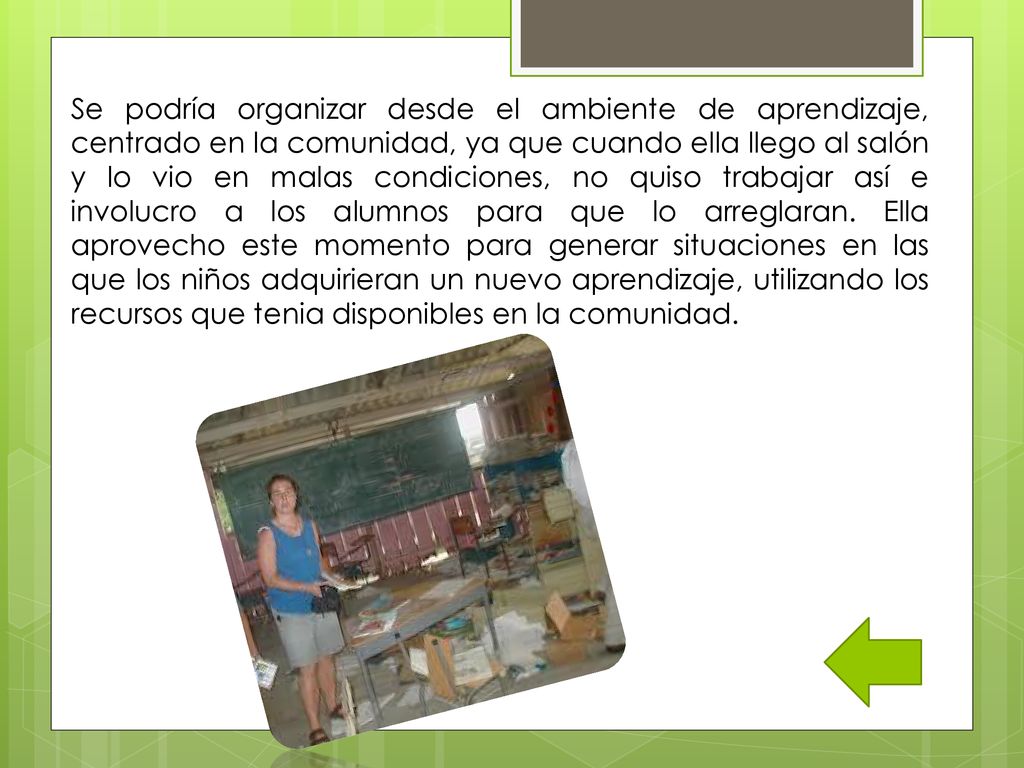 Se podría organizar desde el ambiente de aprendizaje, centrado en la comunidad, ya que cuando ella llego al salón y lo vio en malas condiciones, no quiso trabajar así e involucro a los alumnos para que lo arreglaran.