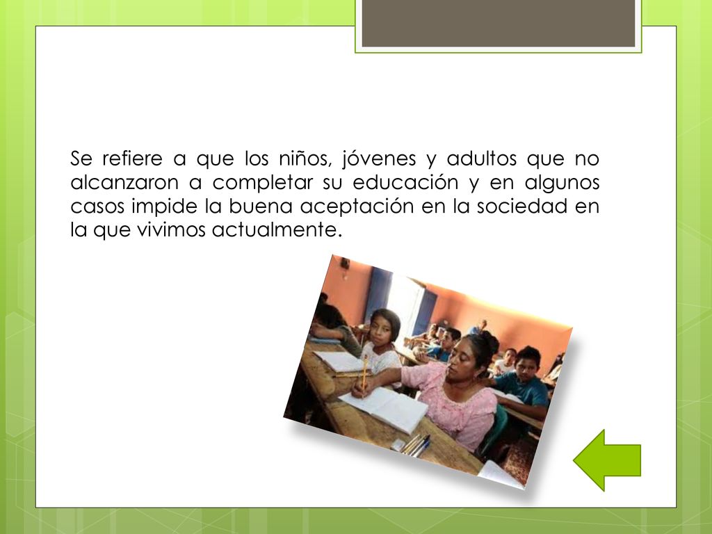 Se refiere a que los niños, jóvenes y adultos que no alcanzaron a completar su educación y en algunos casos impide la buena aceptación en la sociedad en la que vivimos actualmente.