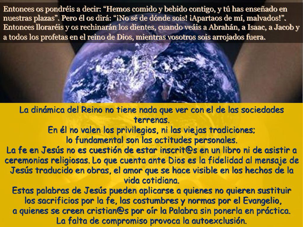 Entonces os pondréis a decir: Hemos comido y bebido contigo, y tú has enseñado en nuestras plazas . Pero él os dirá: ¡No sé de dónde sois! ¡Apartaos de mí, malvados! . Entonces lloraréis y os rechinarán los dientes, cuando veáis a Abrahán, a Isaac, a Jacob y a todos los profetas en el reino de Dios, mientras vosotros sois arrojados fuera.