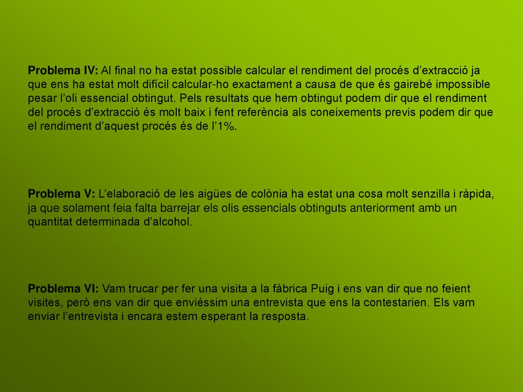 Problema IV: Al final no ha estat possible calcular el rendiment del procés d’extracció ja que ens ha estat molt difícil calcular-ho exactament a causa de que és gairebé impossible pesar l’oli essencial obtingut. Pels resultats que hem obtingut podem dir que el rendiment del procés d’extracció és molt baix i fent referència als coneixements previs podem dir que el rendiment d’aquest procés és de l’1%.