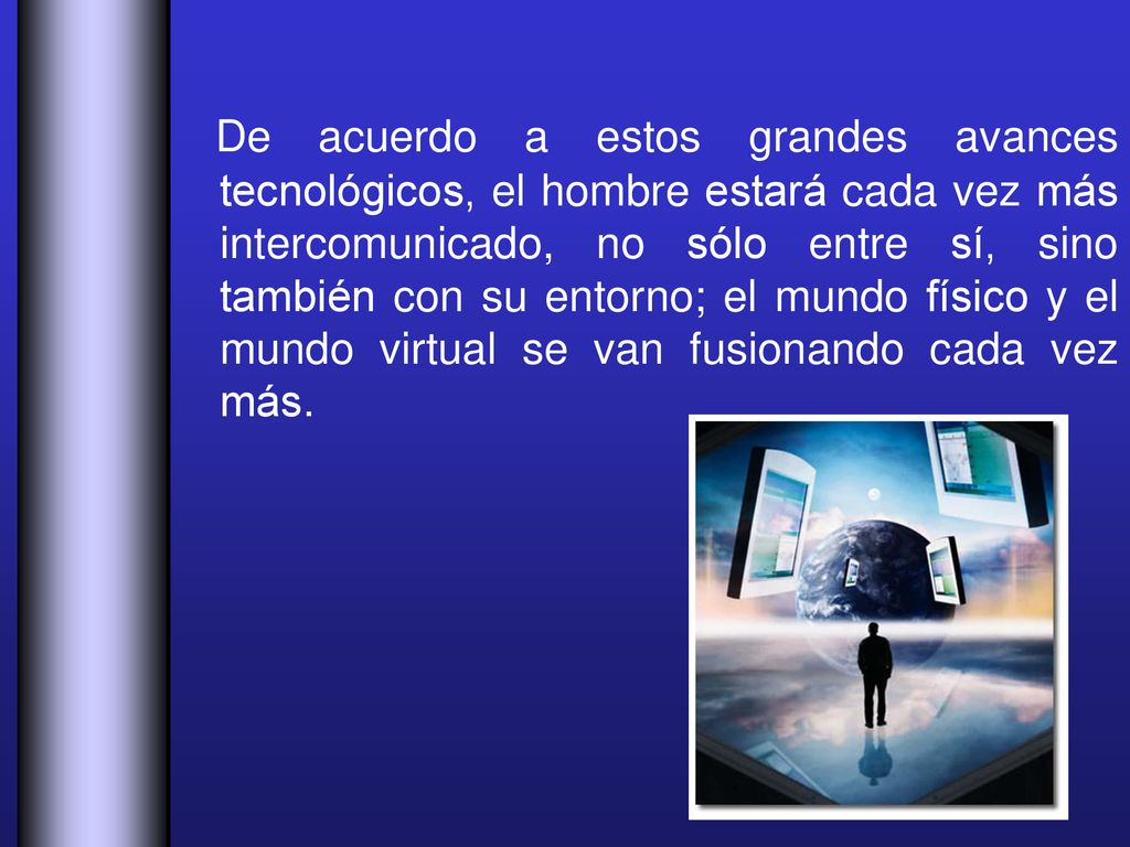 De acuerdo a estos grandes avances tecnológicos, el hombre estará cada vez más intercomunicado, no sólo entre sí, sino también con su entorno; el mundo físico y el mundo virtual se van fusionando cada vez más.