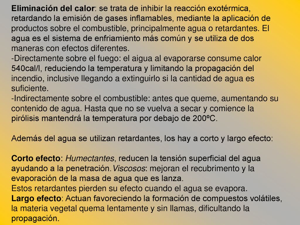 Eliminación del calor: se trata de inhibir la reacción exotérmica, retardando la emisión de gases inflamables, mediante la aplicación de productos sobre el combustible, principalmente agua o retardantes. El agua es el sistema de enfriamiento más común y se utiliza de dos maneras con efectos diferentes.