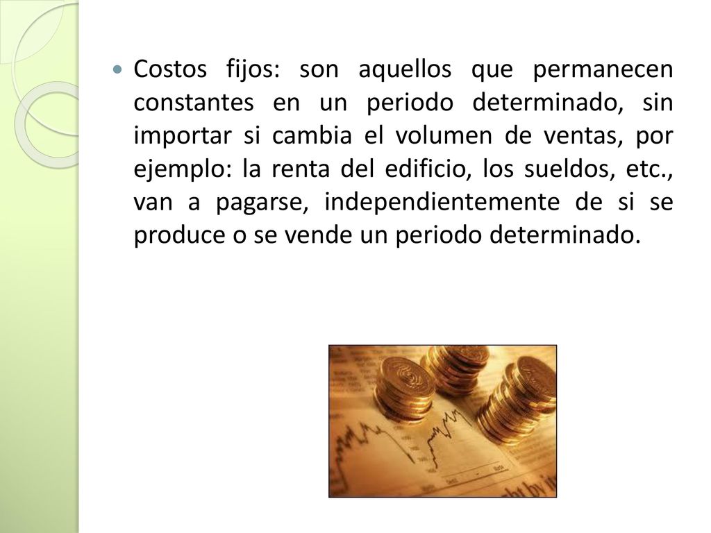 Costos fijos: son aquellos que permanecen constantes en un periodo determinado, sin importar si cambia el volumen de ventas, por ejemplo: la renta del edificio, los sueldos, etc., van a pagarse, independientemente de si se produce o se vende un periodo determinado.