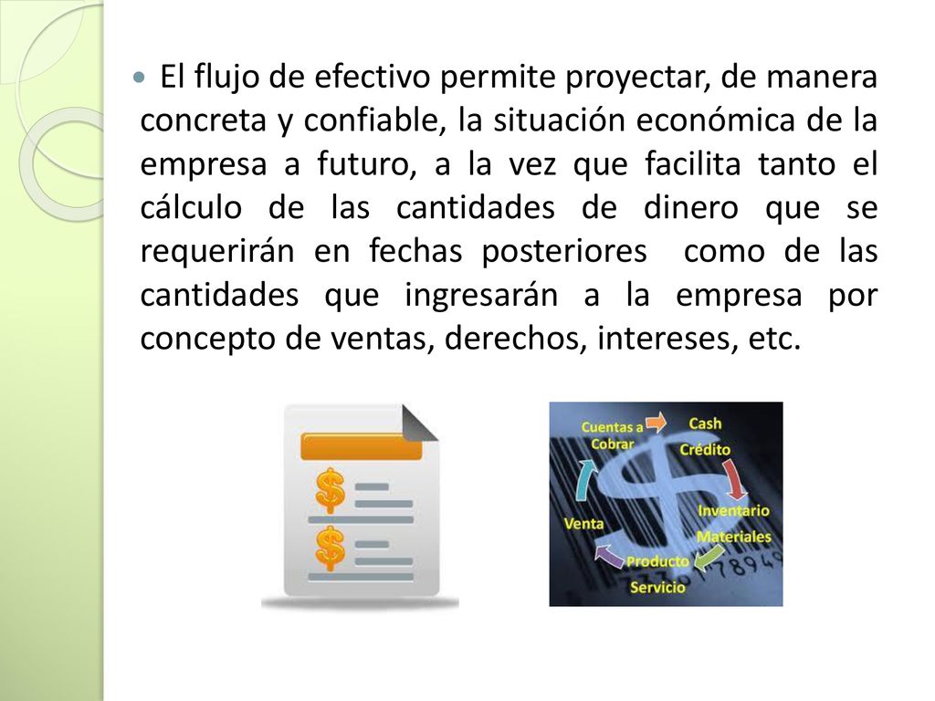 El flujo de efectivo permite proyectar, de manera concreta y confiable, la situación económica de la empresa a futuro, a la vez que facilita tanto el cálculo de las cantidades de dinero que se requerirán en fechas posteriores como de las cantidades que ingresarán a la empresa por concepto de ventas, derechos, intereses, etc.