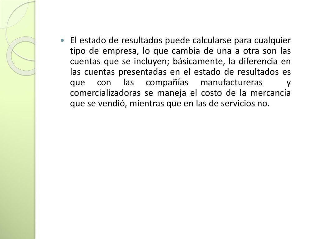 El estado de resultados puede calcularse para cualquier tipo de empresa, lo que cambia de una a otra son las cuentas que se incluyen; básicamente, la diferencia en las cuentas presentadas en el estado de resultados es que con las compañías manufactureras y comercializadoras se maneja el costo de la mercancía que se vendió, mientras que en las de servicios no.