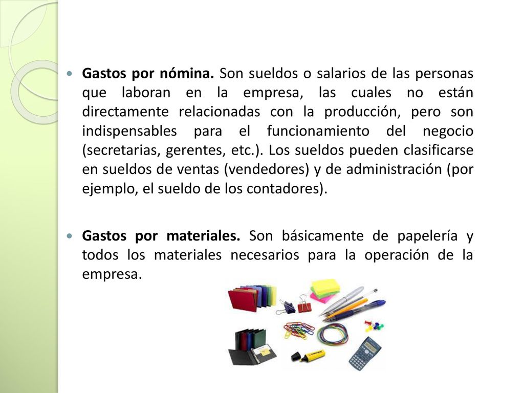 Gastos por nómina. Son sueldos o salarios de las personas que laboran en la empresa, las cuales no están directamente relacionadas con la producción, pero son indispensables para el funcionamiento del negocio (secretarias, gerentes, etc.). Los sueldos pueden clasificarse en sueldos de ventas (vendedores) y de administración (por ejemplo, el sueldo de los contadores).
