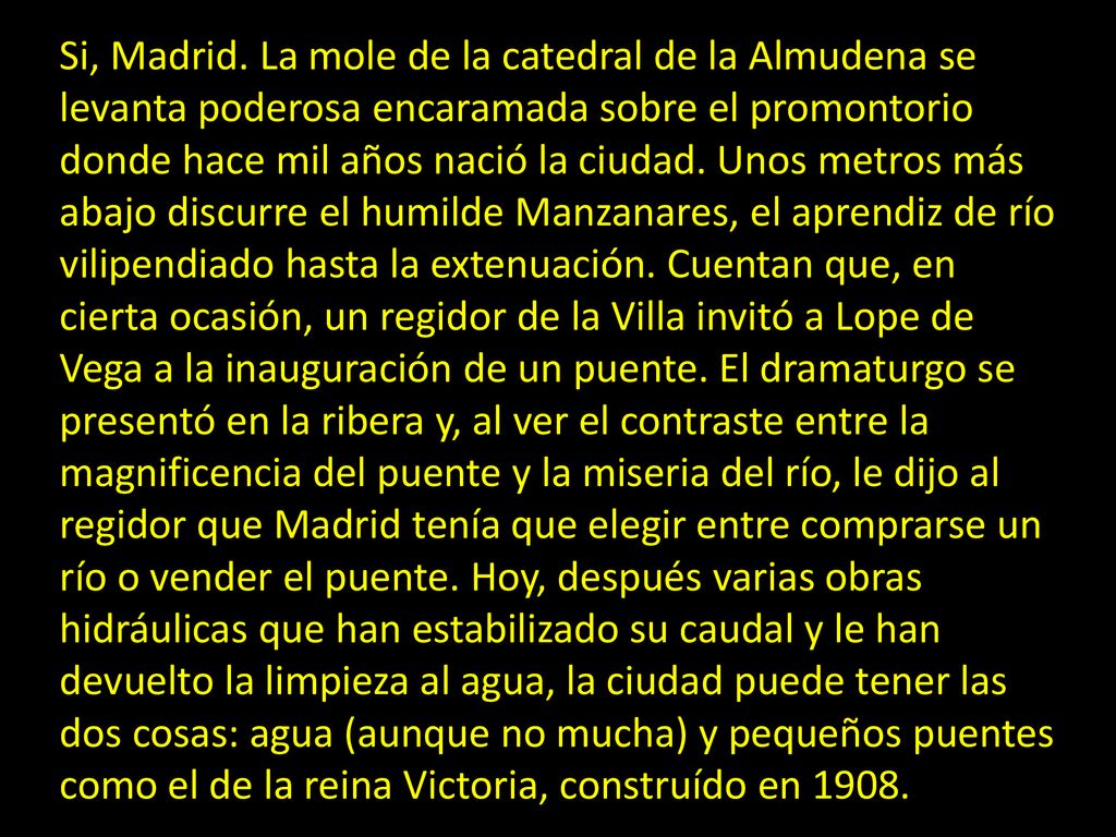 Si, Madrid. La mole de la catedral de la Almudena se levanta poderosa encaramada sobre el promontorio donde hace mil años nació la ciudad. Unos metros más abajo discurre el humilde Manzanares, el aprendiz de río vilipendiado hasta la extenuación. Cuentan que, en cierta ocasión, un regidor de la Villa invitó a Lope de Vega a la inauguración de un puente. El dramaturgo se presentó en la ribera y, al ver el contraste entre la magnificencia del puente y la miseria del río, le dijo al regidor que Madrid tenía que elegir entre comprarse un río o vender el puente. Hoy, después varias obras hidráulicas que han estabilizado su caudal y le han devuelto la limpieza al agua, la ciudad puede tener las dos cosas: agua (aunque no mucha) y pequeños puentes como el de la reina Victoria, construído en