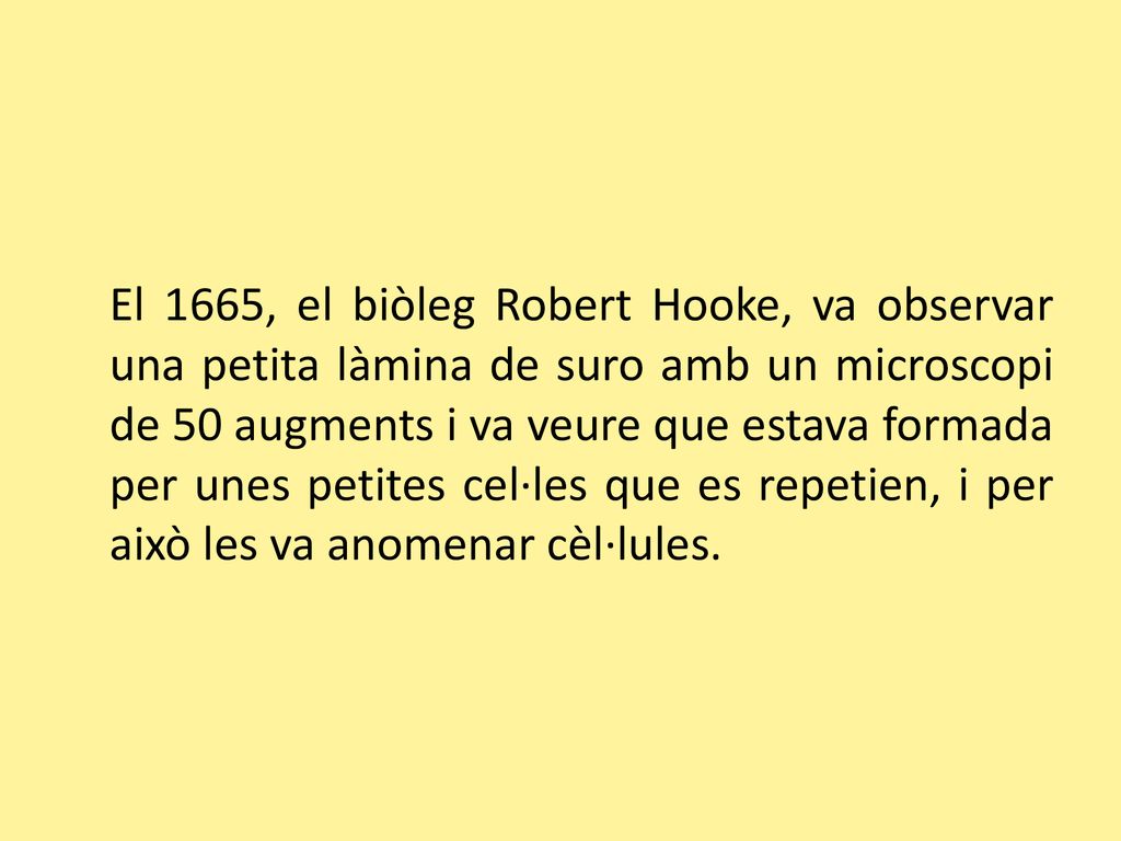 El 1665, el biòleg Robert Hooke, va observar una petita làmina de suro amb un microscopi de 50 augments i va veure que estava formada per unes petites cel·les que es repetien, i per això les va anomenar cèl·lules.