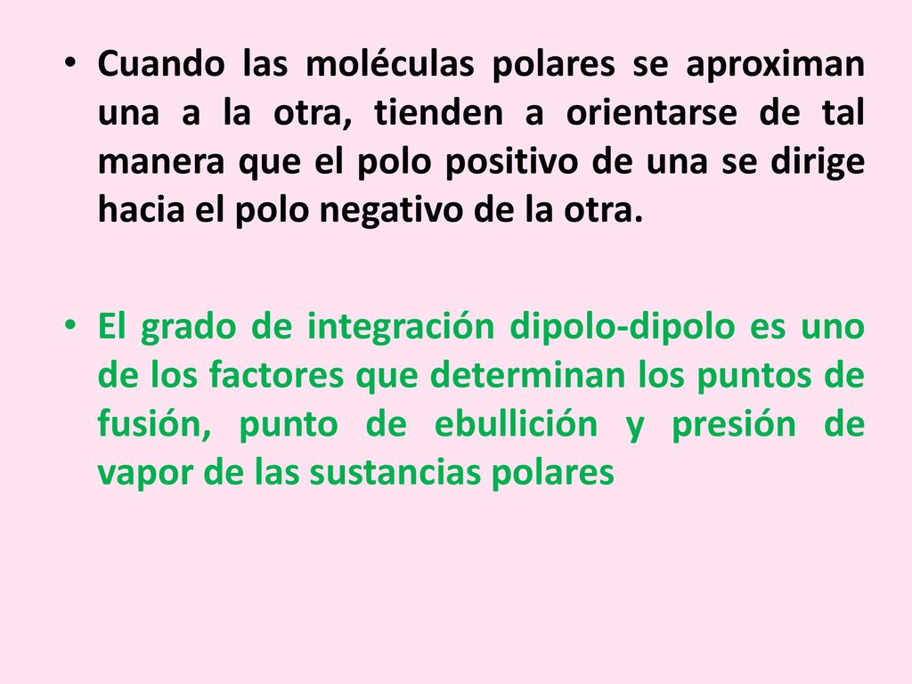 Cuando las moléculas polares se aproximan una a la otra, tienden a orientarse de tal manera que el polo positivo de una se dirige hacia el polo negativo de la otra.