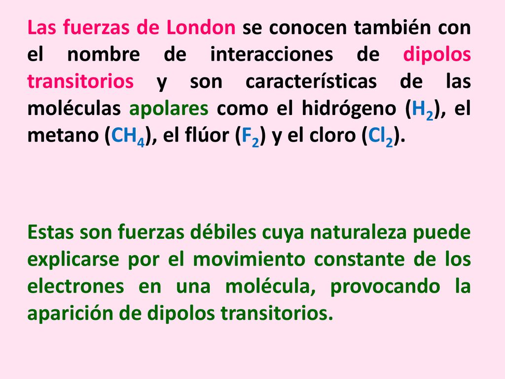 Las fuerzas de London se conocen también con el nombre de interacciones de dipolos transitorios y son características de las moléculas apolares como el hidrógeno (H2), el metano (CH4), el flúor (F2) y el cloro (Cl2).