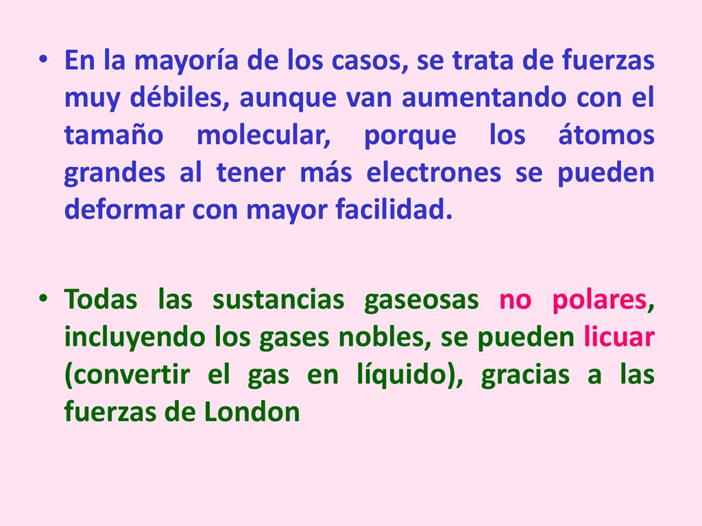 En la mayoría de los casos, se trata de fuerzas muy débiles, aunque van aumentando con el tamaño molecular, porque los átomos grandes al tener más electrones se pueden deformar con mayor facilidad.