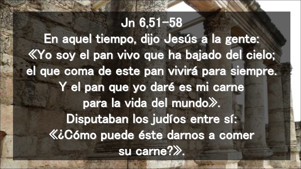 Jn 6,51-58 En aquel tiempo, dijo Jesús a la gente: «Yo soy el pan vivo que ha bajado del cielo; el que coma de este pan vivirá para siempre.