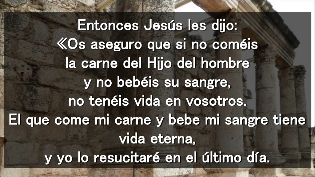 Entonces Jesús les dijo: «Os aseguro que si no coméis la carne del Hijo del hombre y no bebéis su sangre, no tenéis vida en vosotros.