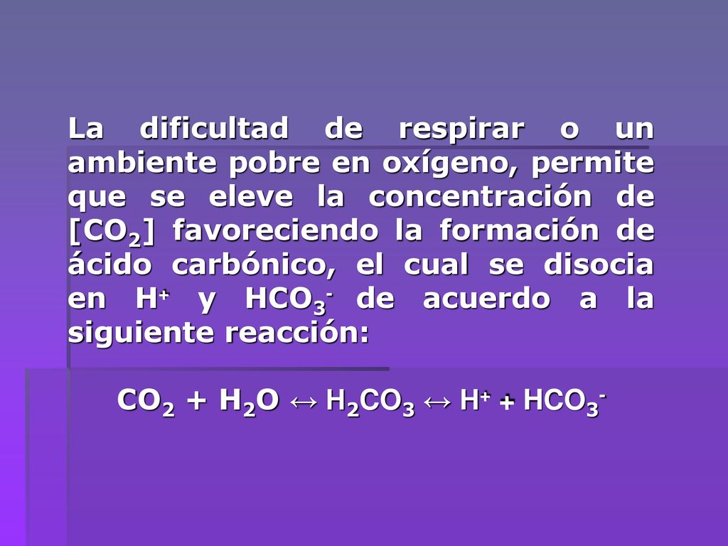 La dificultad de respirar o un ambiente pobre en oxígeno, permite que se eleve la concentración de [CO2] favoreciendo la formación de ácido carbónico, el cual se disocia en H+ y HCO3- de acuerdo a la siguiente reacción: