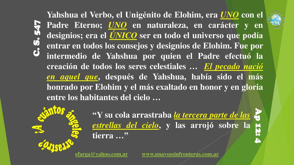 Yahshua el Verbo, el Unigénito de Elohim, era UNO con el Padre Eterno; UNO en naturaleza, en carácter y en designios; era el ÚNICO ser en todo el universo que podía entrar en todos los consejos y designios de Elohim. Fue por intermedio de Yahshua por quien el Padre efectuó la creación de todos los seres celestiales … El pecado nació en aquel que, después de Yahshua, había sido el más honrado por Elohim y el más exaltado en honor y en gloria entre los habitantes del cielo …