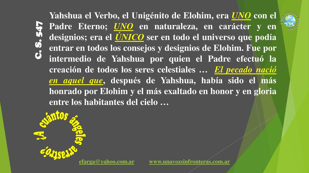 Yahshua el Verbo, el Unigénito de Elohim, era UNO con el Padre Eterno; UNO en naturaleza, en carácter y en designios; era el ÚNICO ser en todo el universo que podía entrar en todos los consejos y designios de Elohim. Fue por intermedio de Yahshua por quien el Padre efectuó la creación de todos los seres celestiales … El pecado nació en aquel que, después de Yahshua, había sido el más honrado por Elohim y el más exaltado en honor y en gloria entre los habitantes del cielo …