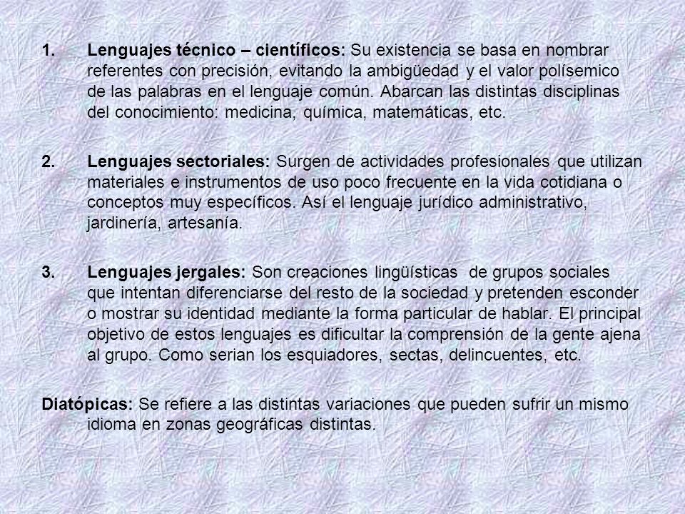 Lenguajes técnico – científicos: Su existencia se basa en nombrar referentes con precisión, evitando la ambigüedad y el valor polísemico de las palabras en el lenguaje común. Abarcan las distintas disciplinas del conocimiento: medicina, química, matemáticas, etc.