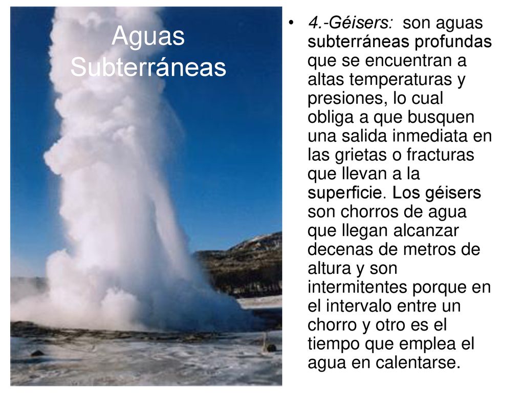 4.-Géisers: son aguas subterráneas profundas que se encuentran a altas temperaturas y presiones, lo cual obliga a que busquen una salida inmediata en las grietas o fracturas que llevan a la superficie. Los géisers son chorros de agua que llegan alcanzar decenas de metros de altura y son intermitentes porque en el intervalo entre un chorro y otro es el tiempo que emplea el agua en calentarse.