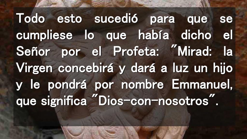 Todo esto sucedió para que se cumpliese lo que había dicho el Señor por el Profeta: Mirad: la Virgen concebirá y dará a luz un hijo y le pondrá por nombre Emmanuel, que significa Dios-con-nosotros .