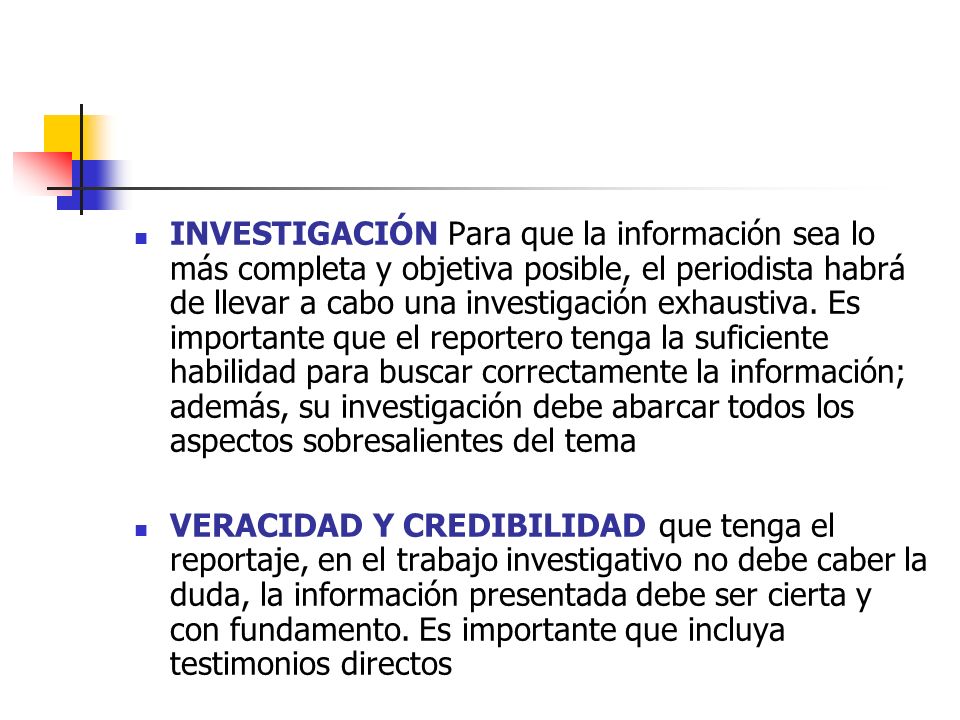 INVESTIGACIÓN Para que la información sea lo más completa y objetiva posible, el periodista habrá de llevar a cabo una investigación exhaustiva. Es importante que el reportero tenga la suficiente habilidad para buscar correctamente la información; además, su investigación debe abarcar todos los aspectos sobresalientes del tema