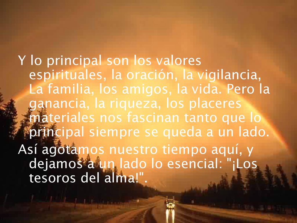 Y lo principal son los valores espirituales, la oración, la vigilancia, La familia, los amigos, la vida. Pero la ganancia, la riqueza, los placeres materiales nos fascinan tanto que lo principal siempre se queda a un lado.