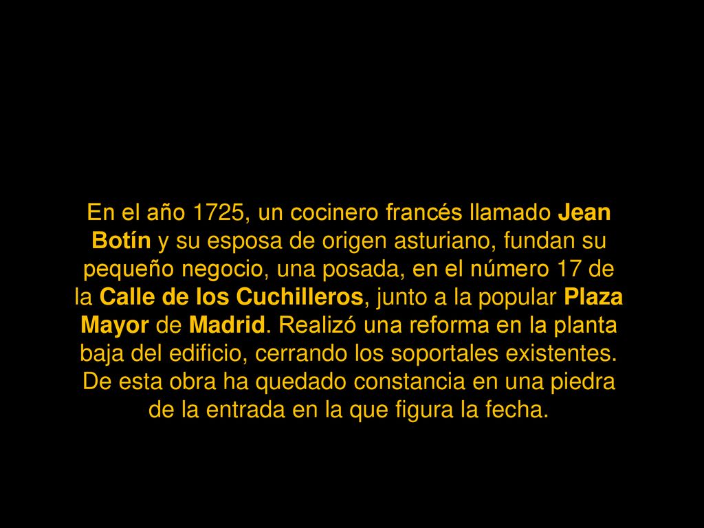 En el año 1725, un cocinero francés llamado Jean Botín y su esposa de origen asturiano, fundan su pequeño negocio, una posada, en el número 17 de la Calle de los Cuchilleros, junto a la popular Plaza Mayor de Madrid.
