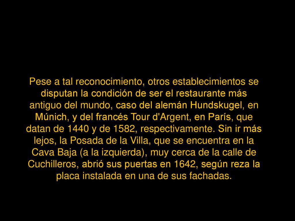 Pese a tal reconocimiento, otros establecimientos se disputan la condición de ser el restaurante más antiguo del mundo, caso del alemán Hundskugel, en Múnich, y del francés Tour d Argent, en París, que datan de 1440 y de 1582, respectivamente.