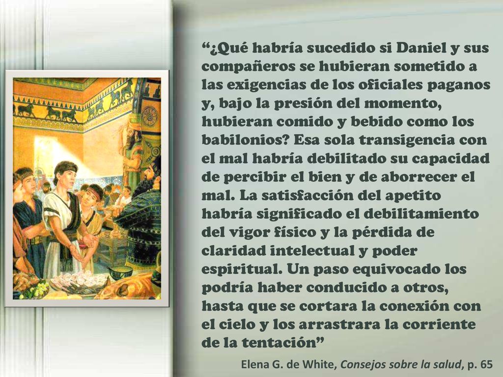 ¿Qué habría sucedido si Daniel y sus compañeros se hubieran sometido a las exigencias de los oficiales paganos y, bajo la presión del momento, hubieran comido y bebido como los babilonios Esa sola transigencia con el mal habría debilitado su capacidad de percibir el bien y de aborrecer el mal. La satisfacción del apetito habría significado el debilitamiento del vigor físico y la pérdida de claridad intelectual y poder espiritual. Un paso equivocado los podría haber conducido a otros, hasta que se cortara la conexión con el cielo y los arrastrara la corriente de la tentación
