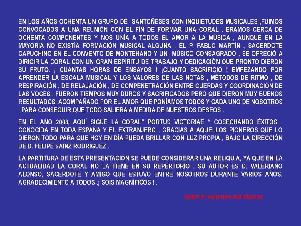 EN LOS AÑOS OCHENTA UN GRUPO DE SANTOÑESES CON INQUIETUDES MUSICALES ,FUIMOS CONVOCADOS A UNA REUNIÓN CON EL FÍN DE FORMAR UNA CORAL . ERAMOS CERCA DE OCHENTA COMPONENTES Y NOS UNÍA A TODOS EL AMOR A LA MÚSICA , AUNQUE EN LA MAYORÍA NO EXISTÍA FORMACIÓN MUSICAL ALGUNA . EL P. PABLO MARTÍN , SACERDOTE CAPUCHINO EN EL CONVENTO DE MONTEHANO Y UN MÚSICO CONSAGRADO , SE OFRECIÓ A DIRIGIR LA CORAL CON UN GRAN ESPÍRITU DE TRABAJO Y DEDICACIÓN QUE PRONTO DIERON SU FRUTO. ¡ CUANTAS HORAS DE ENSAYOS ! ¡CUANTO SACRIFICIO ! EMPEZANDO POR APRENDER LA ESCALA MUSICAL Y LOS VALORES DE LAS NOTAS , MÉTODOS DE RITMO , DE RESPIRACIÓN , DE RELAJACIÓN , DE COMPENETRACIÓN ENTRE CUERDAS Y COORDINACIÓN DE LAS VOCES . FUERON TIEMPOS MUY DUROS Y SACRIFICADOS PERO QUE DIERON MUY BUENOS RESULTADOS, ACOMPAÑADO POR EL AMOR QUE PONÍAMOS TODOS Y CADA UNO DE NOSOTROS , PARA CONSEGUIR QUE TODO SALIERA A MEDIDA DE NUESTROS DESEOS .