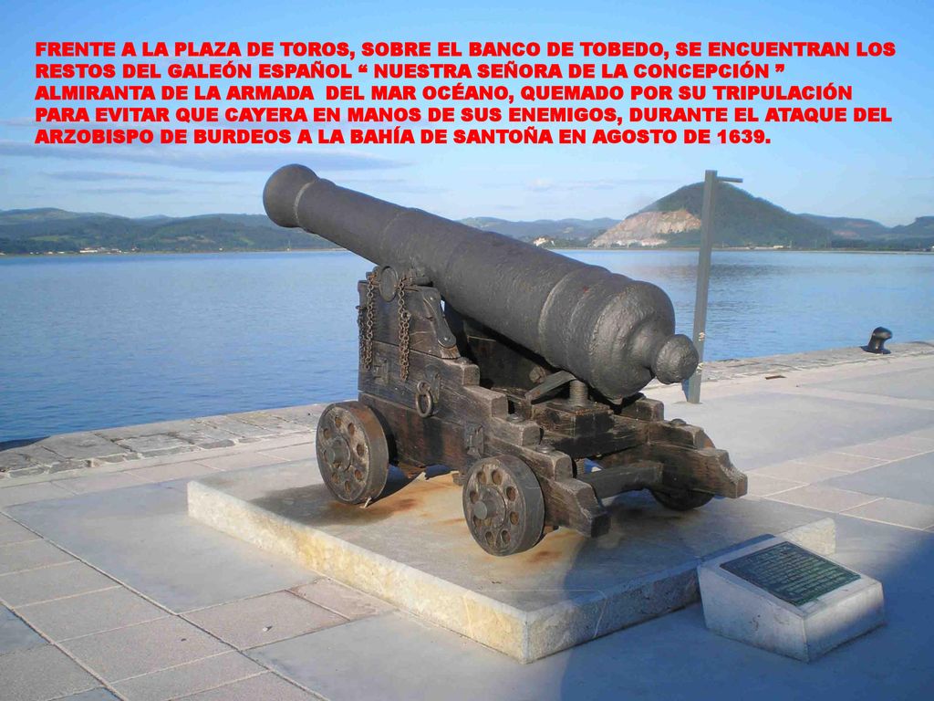 FRENTE A LA PLAZA DE TOROS, SOBRE EL BANCO DE TOBEDO, SE ENCUENTRAN LOS RESTOS DEL GALEÓN ESPAÑOL NUESTRA SEÑORA DE LA CONCEPCIÓN ALMIRANTA DE LA ARMADA DEL MAR OCÉANO, QUEMADO POR SU TRIPULACIÓN PARA EVITAR QUE CAYERA EN MANOS DE SUS ENEMIGOS, DURANTE EL ATAQUE DEL ARZOBISPO DE BURDEOS A LA BAHÍA DE SANTOÑA EN AGOSTO DE 1639.