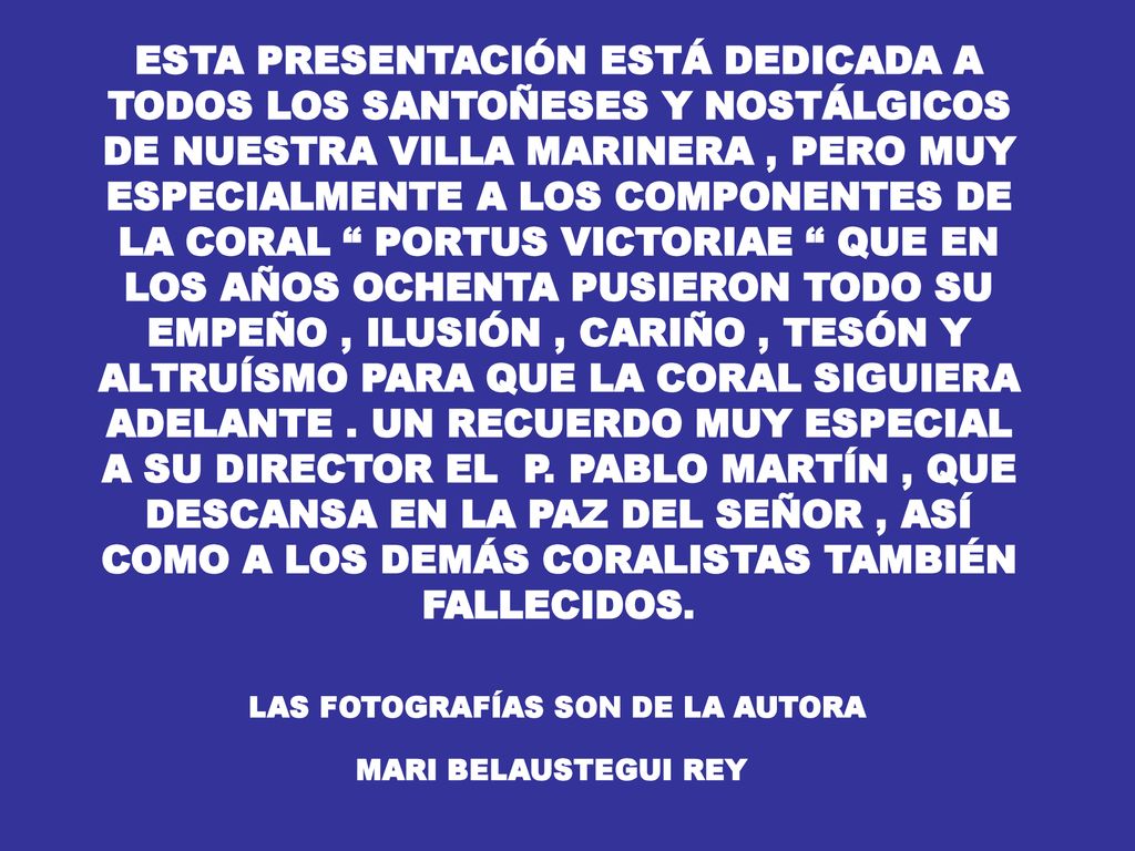 ESTA PRESENTACIÓN ESTÁ DEDICADA A TODOS LOS SANTOÑESES Y NOSTÁLGICOS DE NUESTRA VILLA MARINERA , PERO MUY ESPECIALMENTE A LOS COMPONENTES DE LA CORAL PORTUS VICTORIAE QUE EN LOS AÑOS OCHENTA PUSIERON TODO SU EMPEÑO , ILUSIÓN , CARIÑO , TESÓN Y ALTRUÍSMO PARA QUE LA CORAL SIGUIERA ADELANTE . UN RECUERDO MUY ESPECIAL A SU DIRECTOR EL P. PABLO MARTÍN , QUE DESCANSA EN LA PAZ DEL SEÑOR , ASÍ COMO A LOS DEMÁS CORALISTAS TAMBIÉN FALLECIDOS.
