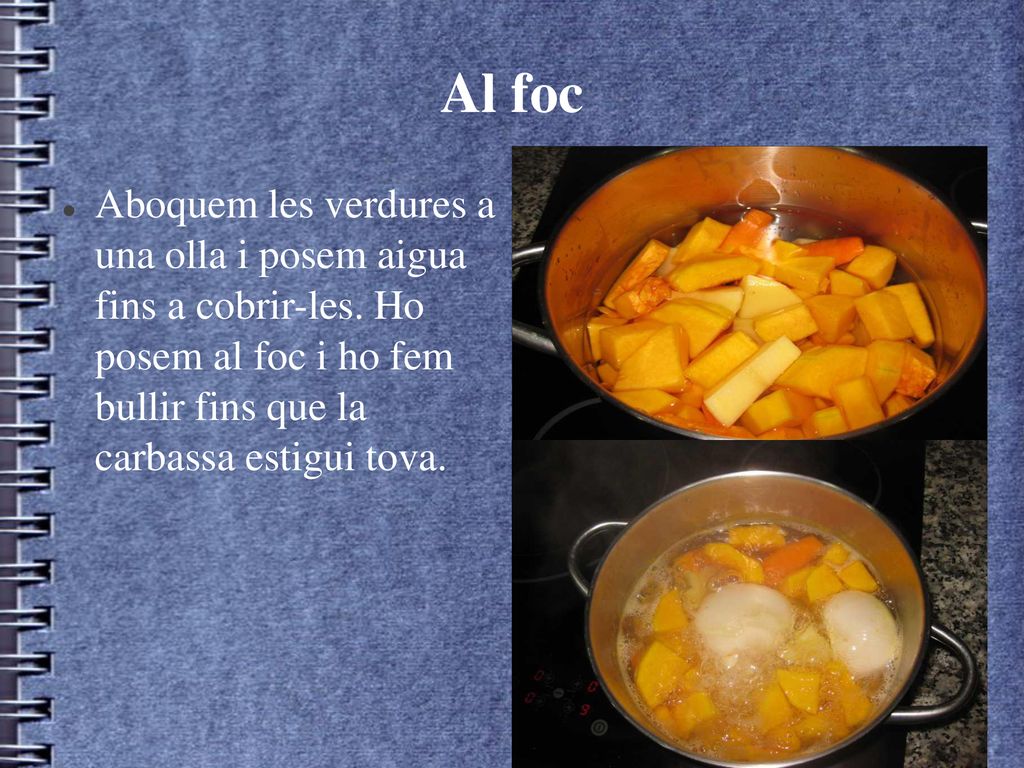 Al foc Aboquem les verdures a una olla i posem aigua fins a cobrir-les. Ho posem al foc i ho fem bullir fins que la carbassa estigui tova.