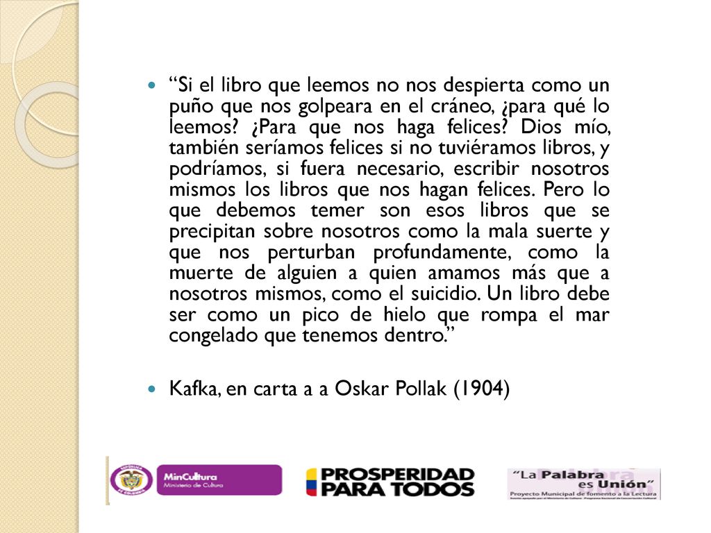 Si el libro que leemos no nos despierta como un puño que nos golpeara en el cráneo, ¿para qué lo leemos ¿Para que nos haga felices Dios mío, también seríamos felices si no tuviéramos libros, y podríamos, si fuera necesario, escribir nosotros mismos los libros que nos hagan felices. Pero lo que debemos temer son esos libros que se precipitan sobre nosotros como la mala suerte y que nos perturban profundamente, como la muerte de alguien a quien amamos más que a nosotros mismos, como el suicidio. Un libro debe ser como un pico de hielo que rompa el mar congelado que tenemos dentro.