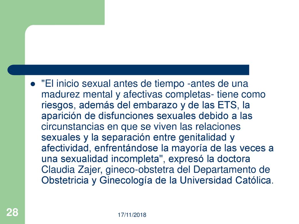 El inicio sexual antes de tiempo -antes de una madurez mental y afectivas completas- tiene como riesgos, además del embarazo y de las ETS, la aparición de disfunciones sexuales debido a las circunstancias en que se viven las relaciones sexuales y la separación entre genitalidad y afectividad, enfrentándose la mayoría de las veces a una sexualidad incompleta , expresó la doctora Claudia Zajer, gineco-obstetra del Departamento de Obstetricia y Ginecología de la Universidad Católica.