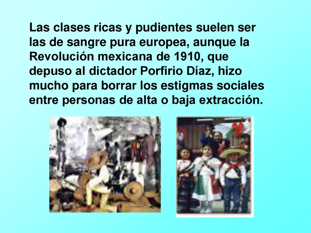 Las clases ricas y pudientes suelen ser las de sangre pura europea, aunque la Revolución mexicana de 1910, que depuso al dictador Porfirio Díaz, hizo mucho para borrar los estigmas sociales entre personas de alta o baja extracción.
