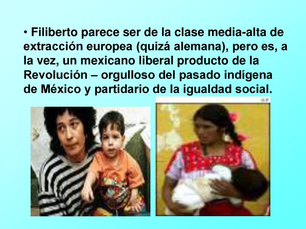 Filiberto parece ser de la clase media-alta de extracción europea (quizá alemana), pero es, a la vez, un mexicano liberal producto de la Revolución – orgulloso del pasado indígena de México y partidario de la igualdad social.