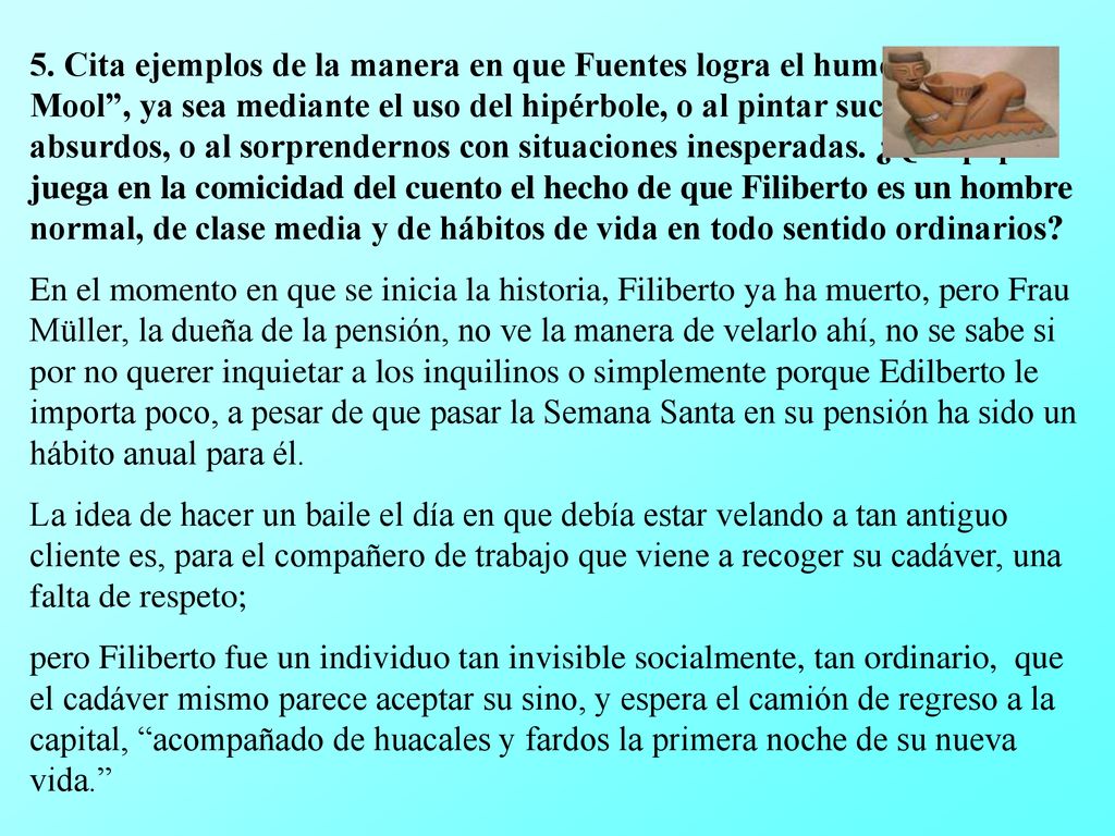 5. Cita ejemplos de la manera en que Fuentes logra el humor en Chac Mool , ya sea mediante el uso del hipérbole, o al pintar sucesos absurdos, o al sorprendernos con situaciones inesperadas. ¿Qué papel juega en la comicidad del cuento el hecho de que Filiberto es un hombre normal, de clase media y de hábitos de vida en todo sentido ordinarios