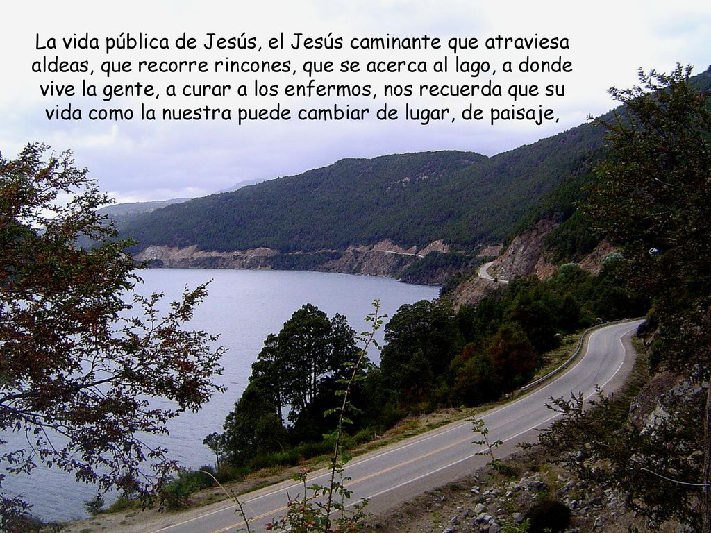 La vida pública de Jesús, el Jesús caminante que atraviesa aldeas, que recorre rincones, que se acerca al lago, a donde vive la gente, a curar a los enfermos, nos recuerda que su vida como la nuestra puede cambiar de lugar, de paisaje,