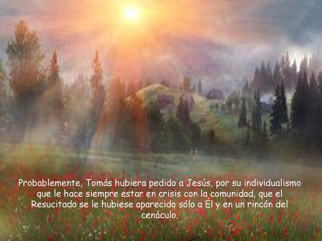 Probablemente, Tomás hubiera pedido a Jesús, por su individualismo que le hace siempre estar en crisis con la comunidad, que el Resucitado se le hubiese aparecido sólo a Él y en un rincón del cenáculo.
