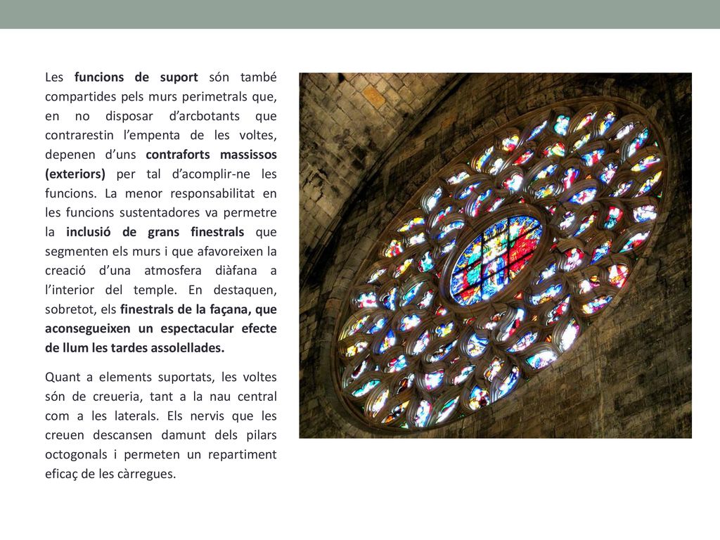 Les funcions de suport són també compartides pels murs perimetrals que, en no disposar d’arcbotants que contrarestin l’empenta de les voltes, depenen d’uns contraforts massissos (exteriors) per tal d’acomplir-ne les funcions. La menor responsabilitat en les funcions sustentadores va permetre la inclusió de grans finestrals que segmenten els murs i que afavoreixen la creació d’una atmosfera diàfana a l’interior del temple. En destaquen, sobretot, els finestrals de la façana, que aconsegueixen un espectacular efecte de llum les tardes assolellades.