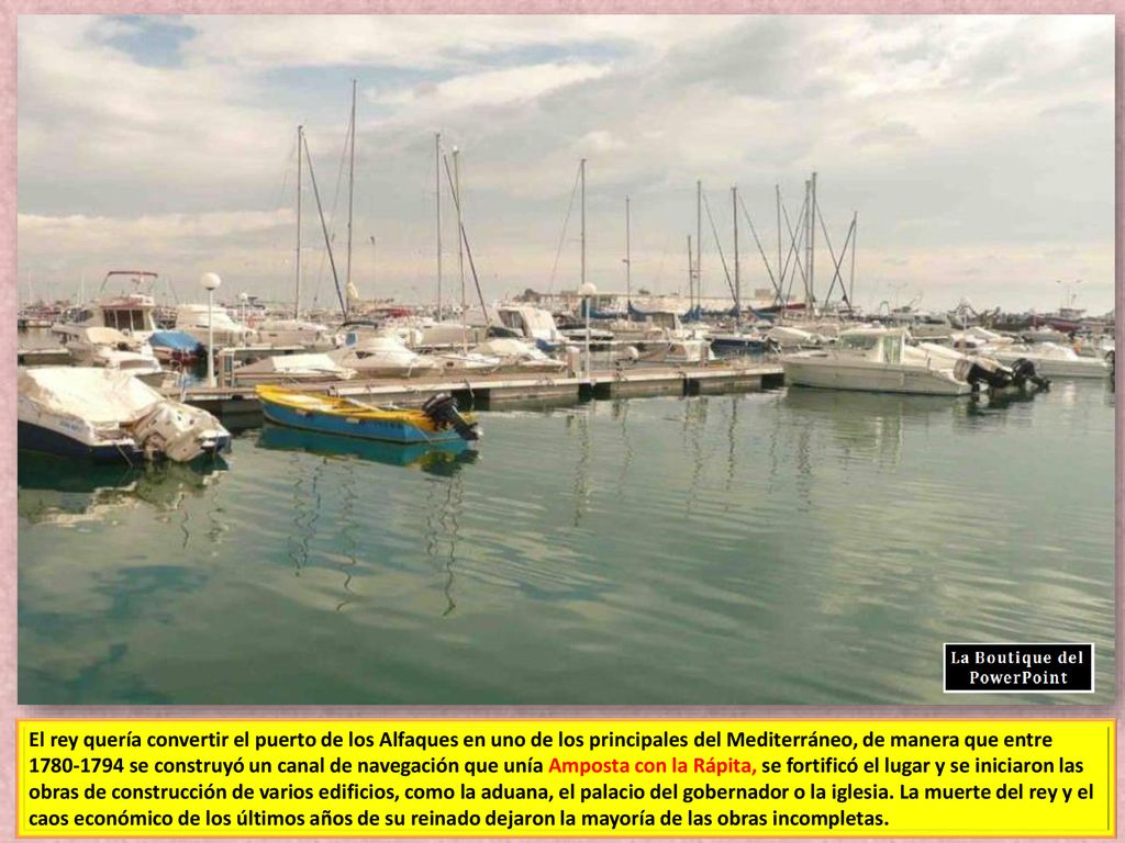 El rey quería convertir el puerto de los Alfaques en uno de los principales del Mediterráneo, de manera que entre se construyó un canal de navegación que unía Amposta con la Rápita, se fortificó el lugar y se iniciaron las obras de construcción de varios edificios, como la aduana, el palacio del gobernador o la iglesia.