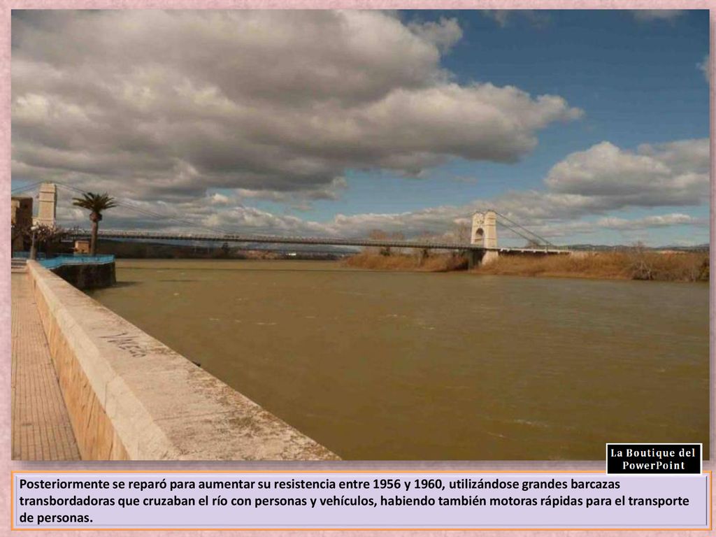 Posteriormente se reparó para aumentar su resistencia entre 1956 y 1960, utilizándose grandes barcazas transbordadoras que cruzaban el río con personas y vehículos, habiendo también motoras rápidas para el transporte de personas.