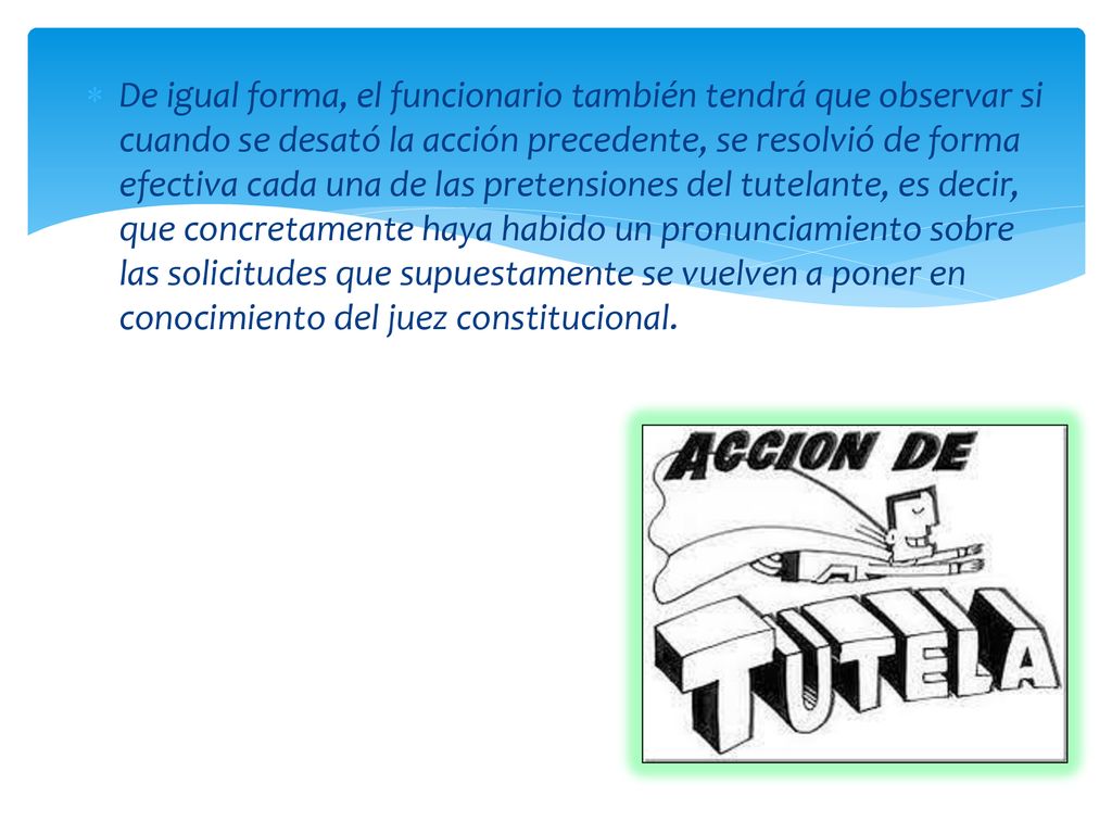 De igual forma, el funcionario también tendrá que observar si cuando se desató la acción precedente, se resolvió de forma efectiva cada una de las pretensiones del tutelante, es decir, que concretamente haya habido un pronunciamiento sobre las solicitudes que supuestamente se vuelven a poner en conocimiento del juez constitucional.