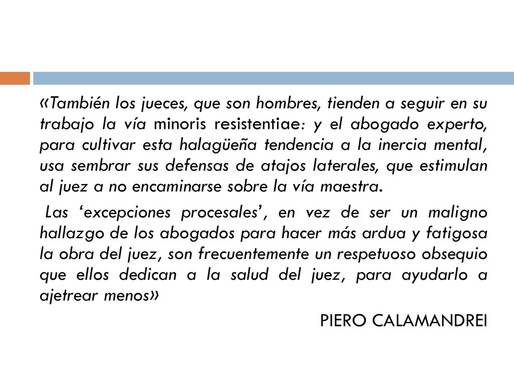 «También los jueces, que son hombres, tienden a seguir en su trabajo la vía minoris resistentiae: y el abogado experto, para cultivar esta halagüeña tendencia a la inercia mental, usa sembrar sus defensas de atajos laterales, que estimulan al juez a no encaminarse sobre la vía maestra.