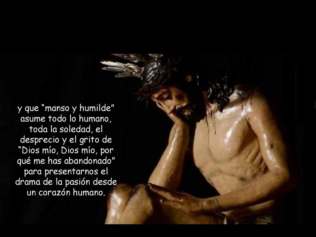 y que manso y humilde asume todo lo humano, toda la soledad, el desprecio y el grito de Dios mío, Dios mío, por qué me has abandonado para presentarnos el drama de la pasión desde un corazón humano.