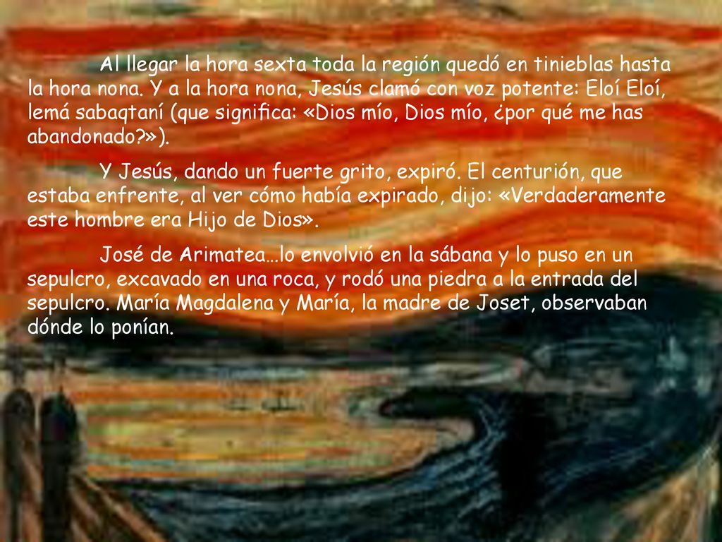 Al llegar la hora sexta toda la región quedó en tinieblas hasta la hora nona. Y a la hora nona, Jesús clamó con voz potente: Eloí Eloí, lemá sabaqtaní (que signiﬁca: «Dios mío, Dios mío, ¿por qué me has abandonado »).