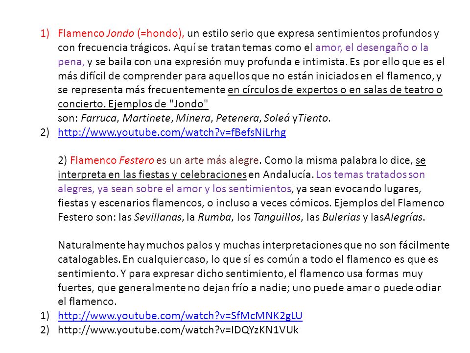 Flamenco Jondo (=hondo), un estilo serio que expresa sentimientos profundos y con frecuencia trágicos. Aquí se tratan temas como el amor, el desengaño o la pena, y se baila con una expresión muy profunda e intimista. Es por ello que es el más difícil de comprender para aquellos que no están iniciados en el flamenco, y se representa más frecuentemente en círculos de expertos o en salas de teatro o concierto. Ejemplos de Jondo son: Farruca, Martinete, Minera, Petenera, Soleá yTiento.