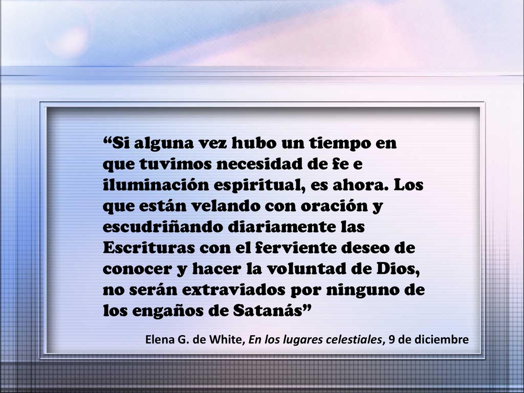 Si alguna vez hubo un tiempo en que tuvimos necesidad de fe e iluminación espiritual, es ahora. Los que están velando con oración y escudriñando diariamente las Escrituras con el ferviente deseo de conocer y hacer la voluntad de Dios, no serán extraviados por ninguno de los engaños de Satanás